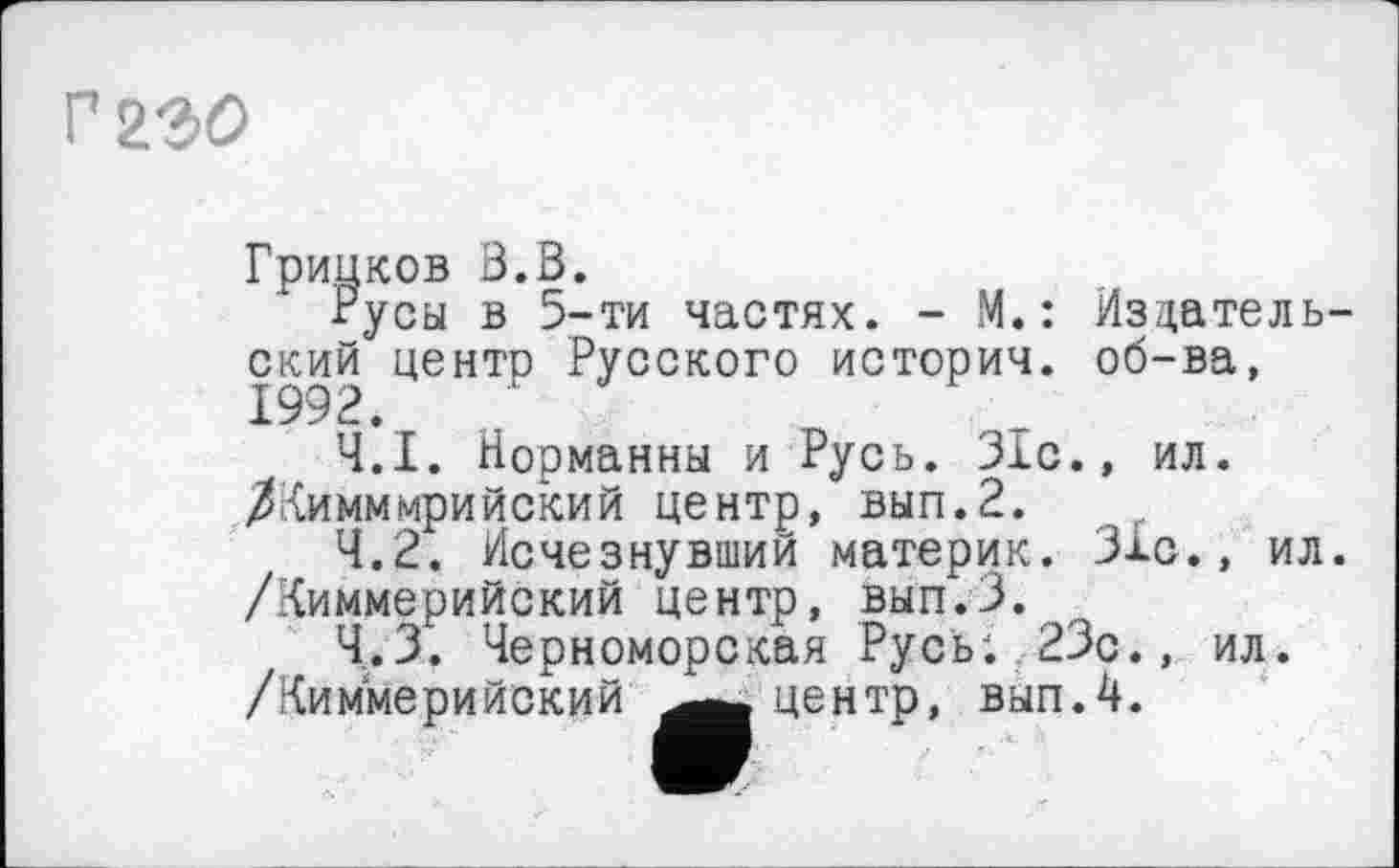 ﻿г гъо
Грипков Ö.B.
Русы в 5-ти частях. - М.: Издательский центр Русского история, об-ва, 1992.
4.1.	Норманны и Русь. 31с., ил. ЛКимммрийский центр, вып.2.
4.2.	Исчезнувший материк. 31с., ил. /Киммерийский центр, вып.З.
4.3.	Черноморская Русь; 23с., ил.
/Киммерийский центр, вып.4.